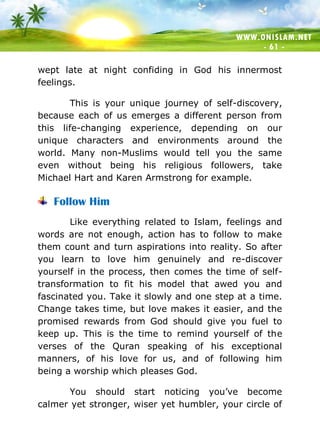 WWW.ONISLAM.NET
- 61 -
wept late at night confiding in God his innermost
feelings.
This is your unique journey of self-discovery,
because each of us emerges a different person from
this life-changing experience, depending on our
unique characters and environments around the
world. Many non-Muslims would tell you the same
even without being his religious followers, take
Michael Hart and Karen Armstrong for example.
Follow Him
Like everything related to Islam, feelings and
words are not enough, action has to follow to make
them count and turn aspirations into reality. So after
you learn to love him genuinely and re-discover
yourself in the process, then comes the time of self-
transformation to fit his model that awed you and
fascinated you. Take it slowly and one step at a time.
Change takes time, but love makes it easier, and the
promised rewards from God should give you fuel to
keep up. This is the time to remind yourself of the
verses of the Quran speaking of his exceptional
manners, of his love for us, and of following him
being a worship which pleases God.
You should start noticing you’ve become
calmer yet stronger, wiser yet humbler, your circle of
 