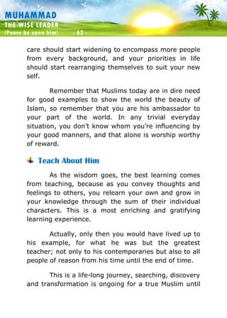 Muhammad: The Wise Leader
(Peace be upon him) - 62 -
MUHAMMAD
THE WISE LEADER
(Peace be upon him) - 62 -
care should start widening to encompass more people
from every background, and your priorities in life
should start rearranging themselves to suit your new
self.
Remember that Muslims today are in dire need
for good examples to show the world the beauty of
Islam, so remember that you are his ambassador to
your part of the world. In any trivial everyday
situation, you don’t know whom you’re influencing by
your good manners, and that alone is worship worthy
of reward.
Teach About Him
As the wisdom goes, the best learning comes
from teaching, because as you convey thoughts and
feelings to others, you relearn your own and grow in
your knowledge through the sum of their individual
characters. This is a most enriching and gratifying
learning experience.
Actually, only then you would have lived up to
his example, for what he was but the greatest
teacher; not only to his contemporaries but also to all
people of reason from his time until the end of time.
This is a life-long journey, searching, discovery
and transformation is ongoing for a true Muslim until
 