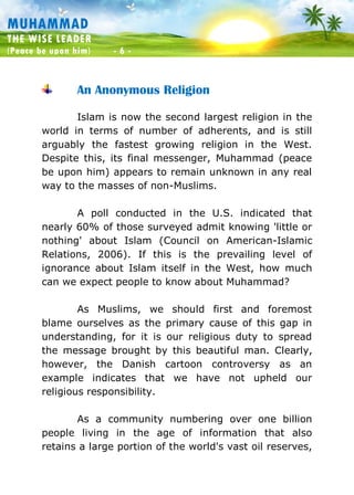 Muhammad: The Wise Leader
(Peace be upon him) - 6 -
MUHAMMAD
THE WISE LEADER
(Peace be upon him) - 6 -
An Anonymous Religion
Islam is now the second largest religion in the
world in terms of number of adherents, and is still
arguably the fastest growing religion in the West.
Despite this, its final messenger, Muhammad (peace
be upon him) appears to remain unknown in any real
way to the masses of non-Muslims.
A poll conducted in the U.S. indicated that
nearly 60% of those surveyed admit knowing 'little or
nothing' about Islam (Council on American-Islamic
Relations, 2006). If this is the prevailing level of
ignorance about Islam itself in the West, how much
can we expect people to know about Muhammad?
As Muslims, we should first and foremost
blame ourselves as the primary cause of this gap in
understanding, for it is our religious duty to spread
the message brought by this beautiful man. Clearly,
however, the Danish cartoon controversy as an
example indicates that we have not upheld our
religious responsibility.
As a community numbering over one billion
people living in the age of information that also
retains a large portion of the world's vast oil reserves,
 