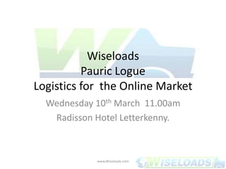 WiseloadsPauric LogueLogistics for  the Online Market,[object Object],Wednesday 10th March  11.00am,[object Object],Radisson Hotel Letterkenny.,[object Object],www.Wiseloads.com,[object Object]