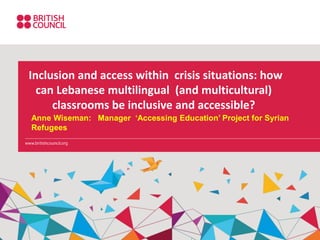 Inclusion and access within crisis situations: how
can Lebanese multilingual (and multicultural)
classrooms be inclusive and accessible?
Anne Wiseman: Manager ‘Accessing Education’ Project for Syrian
Refugees
 