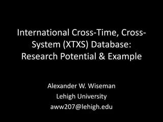 International Cross-Time, Cross-
    System (XTXS) Database:
 Research Potential & Example

       Alexander W. Wiseman
          Lehigh University
        aww207@lehigh.edu
 