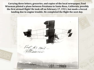 Carrying three letters, groceries, and copies of the local newspaper, Fred Wiseman piloted a plane between Petaluma to Santa Rosa, California, possibly the first airmail flight! He took off on February 17, 1911, but made a forced landing due to engine trouble. He completed the flight the next day.  