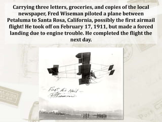 Carrying three letters, groceries, and copies of the local newspaper, Fred Wiseman piloted a plane between Petaluma to Santa Rosa, California, possibly the first airmail flight! He took off on February 17, 1911, but made a forced landing due to engine trouble. He completed the flight the next day.  