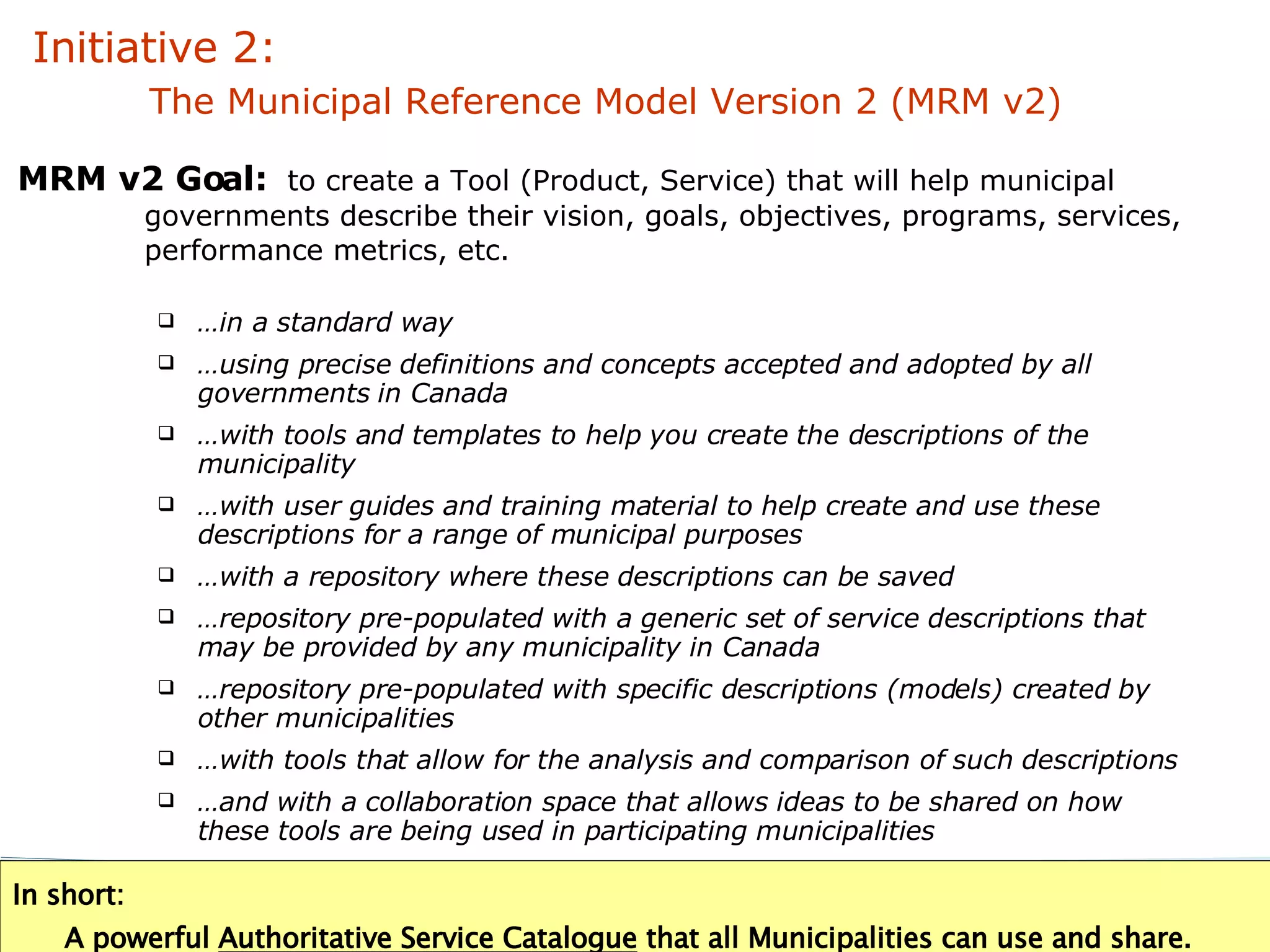 … in a standard way … using precise definitions and concepts accepted and adopted by all governments in Canada … with tools and templates to help you create the descriptions of the municipality … with user guides and training material to help create and use these descriptions for a range of municipal purposes  … with a repository where these descriptions can be saved … repository pre-populated with a generic set of service descriptions that may be provided by any municipality in Canada … repository pre-populated with specific descriptions (models) created by other municipalities … with tools that allow for the analysis and comparison of such descriptions … and with a collaboration space that allows ideas to be shared on how these tools are being used in participating municipalities In short:    A powerful  Authoritative Service Catalogue  that all Municipalities can use and share. MRM v2 Goal:   to create  a Tool (Product, Service) that will help municipal governments describe their vision, goals, objectives, programs, services, performance metrics, etc. Initiative 2:    The Municipal Reference Model Version 2 (MRM v2) 