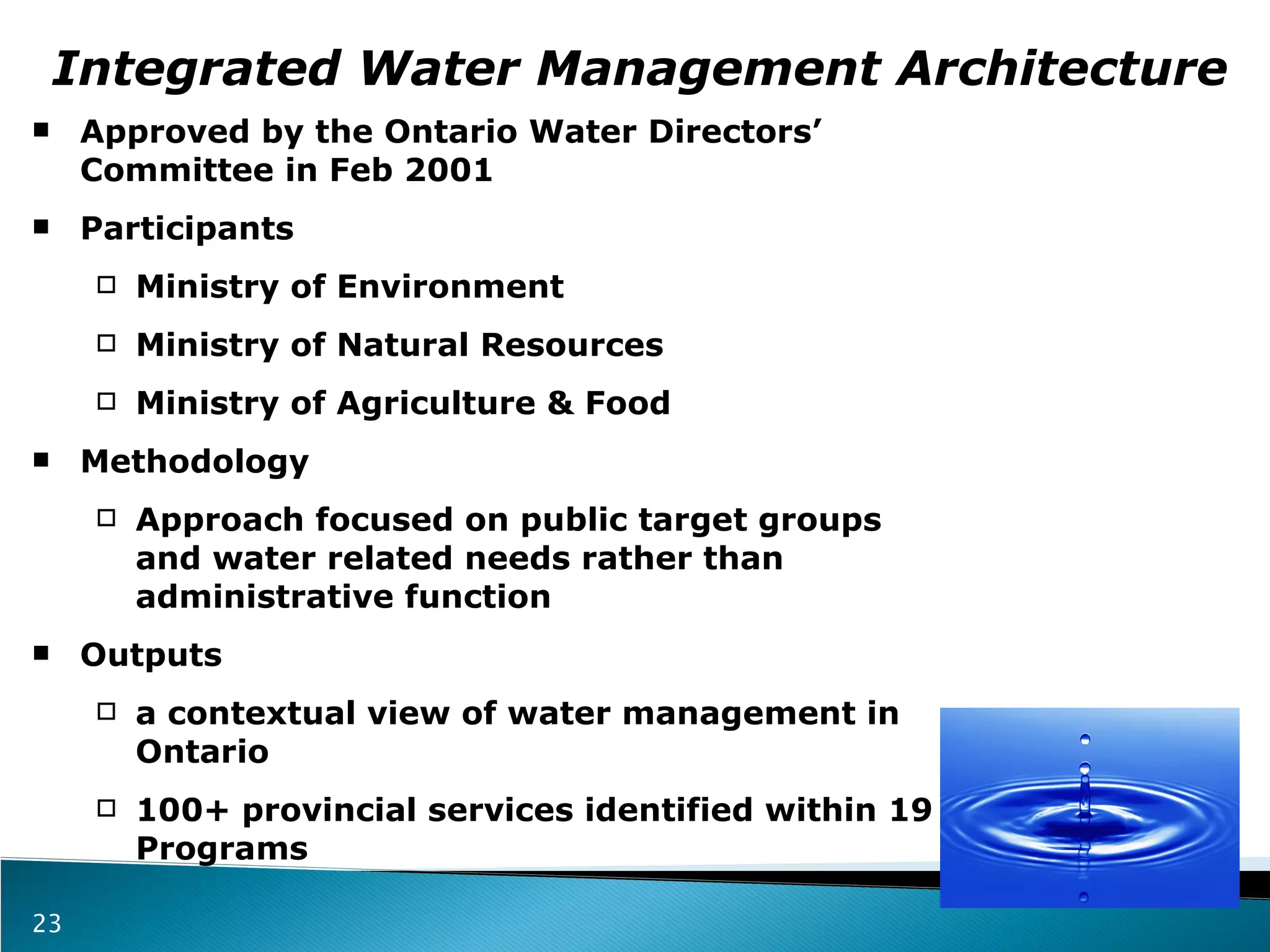 Integrated Water Management Architecture Approved by the Ontario Water Directors’ Committee in Feb 2001 Participants Ministry of Environment  Ministry of Natural Resources Ministry of Agriculture & Food Methodology  Approach focused on public target groups and water related needs rather than administrative function Outputs a contextual view of water management in Ontario 100+ provincial services identified within 19 Programs 