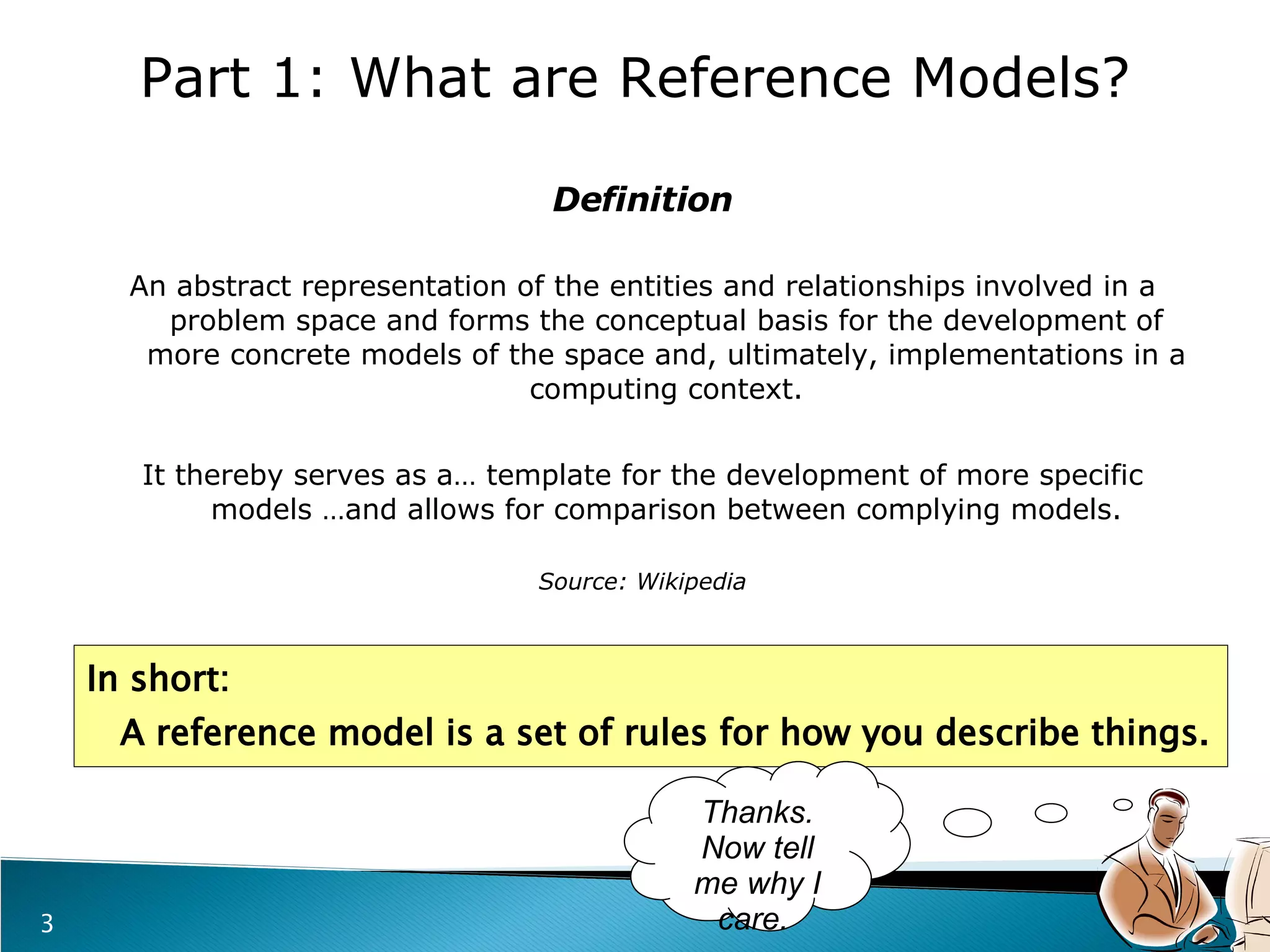 Definition An abstract representation of the entities and relationships involved in a problem space and forms the conceptual basis for the development of more concrete models of the space and, ultimately, implementations in a computing context. It thereby serves as a… template for the development of more specific models …and allows for comparison between complying models. Source: Wikipedia In short:    A reference model is a set of rules for how you describe things. Part 1: What are Reference Models? Thanks. Now tell me why I care.  