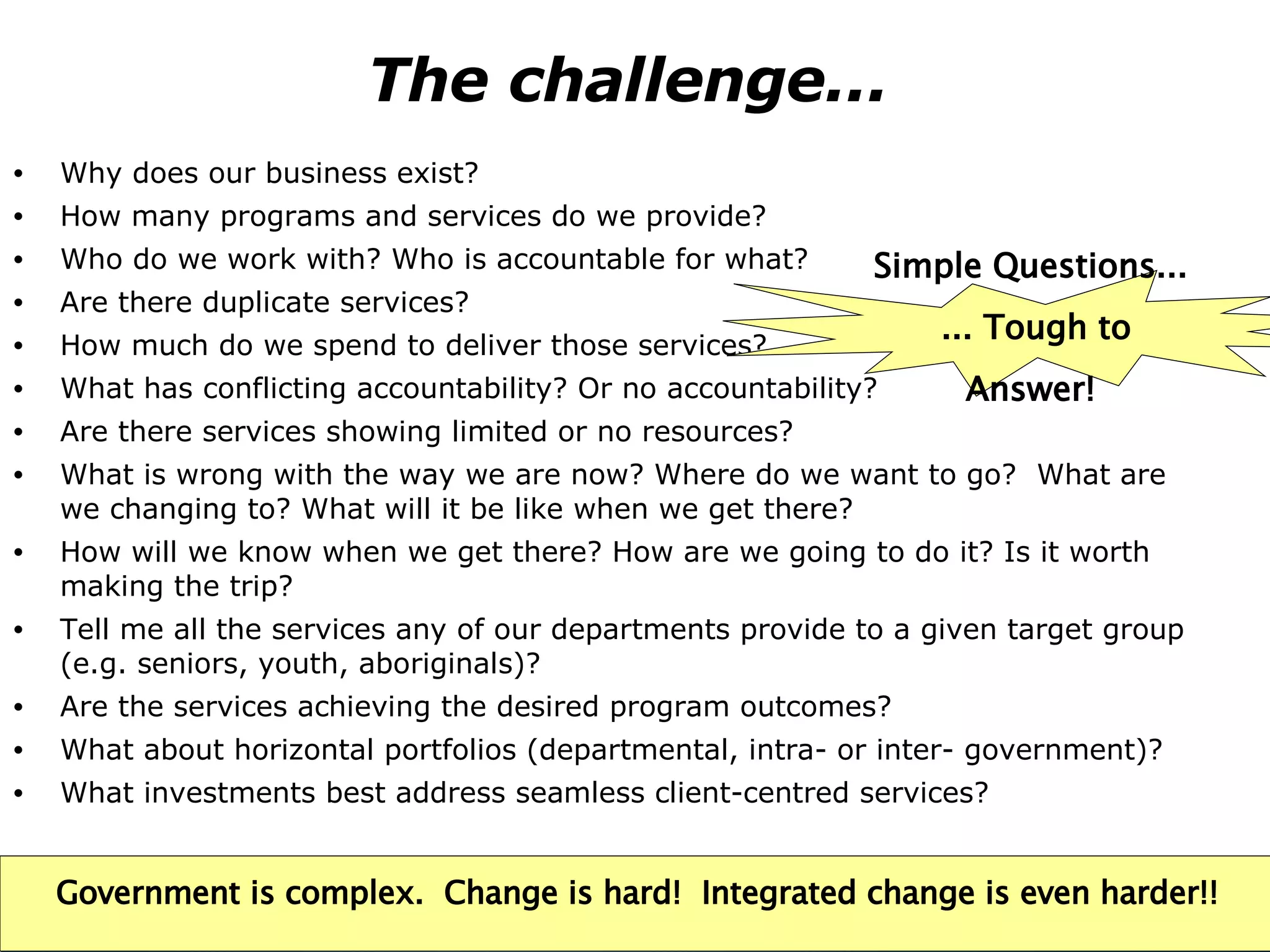 The challenge...  Why does our business exist? How many programs and services do we provide? Who do we work with? Who is accountable for what? Are there duplicate services? How much do we spend to deliver those services?  What has conflicting accountability? Or no accountability? Are there services showing limited or no resources?  What is wrong with the way we are now? Where do we want to go?  What are we changing to? What will it be like when we get there? How will we know when we get there? How are we going to do it? Is it worth making the trip? Tell me all the services any of our departments provide to a given target group (e.g. seniors, youth, aboriginals)? Are the services achieving the desired program outcomes? What about horizontal portfolios (departmental, intra- or inter- government)? What investments best address seamless client-centred services? Simple Questions...  ... Tough to Answer! Government is complex.  Change is hard!  Integrated change is even harder!! 