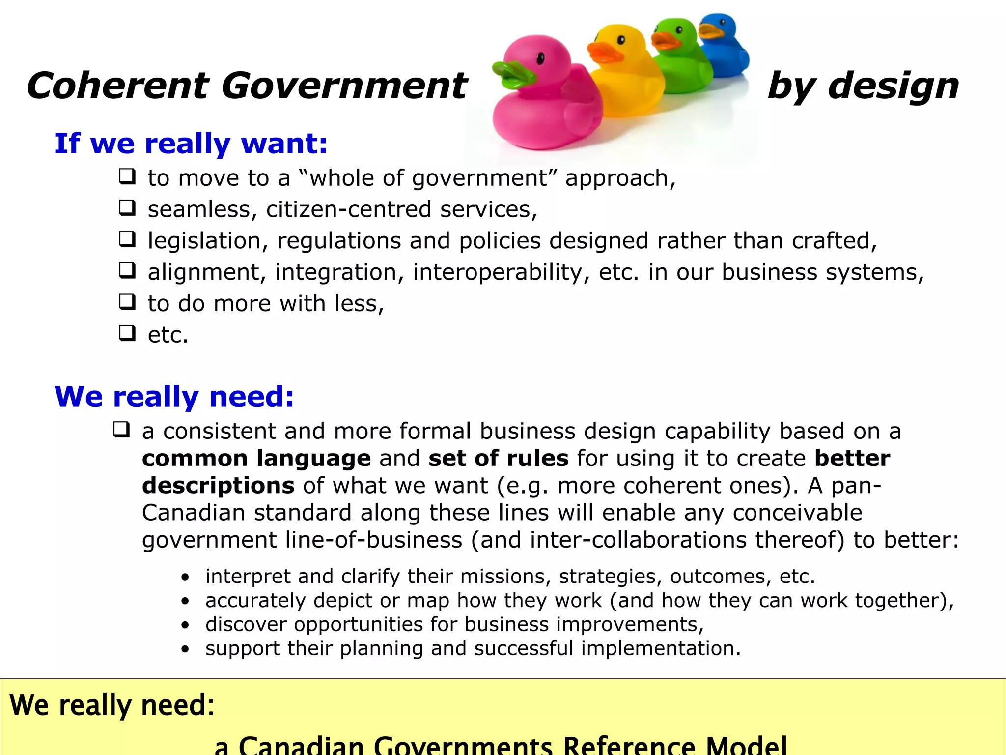 Coherent Government    by design We really need: a consistent and more formal business design capability based on a  common language  and  set of rules  for using it to create  better descriptions  of what we want (e.g. more coherent ones). A pan-Canadian standard along these lines will enable any conceivable government line-of-business (and inter-collaborations thereof) to better:  interpret and clarify their missions, strategies, outcomes, etc. accurately depict or map how they work (and how they can work together),  discover opportunities for business improvements,  support their planning and successful implementation. We really need:   a Canadian Governments Reference Model If we really want: to move to a “whole of government” approach, seamless, citizen-centred services, legislation, regulations and policies designed rather than crafted, alignment, integration, interoperability, etc. in our business systems, to do more with less, etc. 
