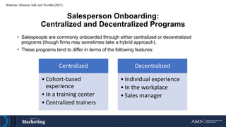 Salesperson Onboarding:
Centralized and Decentralized Programs
• Salespeople are commonly onboarded through either centralized or decentralized
programs (though firms may sometimes take a hybrid approach).
• These programs tend to differ in terms of the following features:
Wiseman, Ahearne, Hall, and Tirunillai (2021)
Centralized
• Cohort-based
experience
• In a training center
• Centralized trainers
Decentralized
• Individual experience
• In the workplace
• Sales manager
 