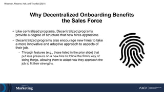 Why Decentralized Onboarding Benefits
the Sales Force
• Like centralized programs, Decentralized programs
provide a degree of structure that new hires appreciate.
• Decentralized programs also encourage new hires to take
a more innovative and adaptive approach to aspects of
their job.
- Through features (e.g., those listed in the prior slide) that
put less pressure on a new hire to follow the firm’s way of
doing things, allowing them to adapt how they approach the
job to fit their strengths.
Wiseman, Ahearne, Hall, and Tirunillai (2021)
 