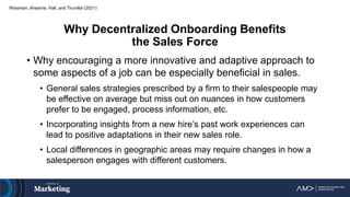 Why Decentralized Onboarding Benefits
the Sales Force
• Why encouraging a more innovative and adaptive approach to
some aspects of a job can be especially beneficial in sales.
• General sales strategies prescribed by a firm to their salespeople may
be effective on average but miss out on nuances in how customers
prefer to be engaged, process information, etc.
• Incorporating insights from a new hire’s past work experiences can
lead to positive adaptations in their new sales role.
• Local differences in geographic areas may require changes in how a
salesperson engages with different customers.
Wiseman, Ahearne, Hall, and Tirunillai (2021)
 