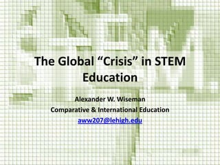 The Global “Crisis” in STEM
Education
Alexander W. Wiseman
Comparative & International Education
aww207@lehigh.edu
 