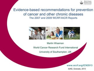 Evidence-based recommendations for prevention
of cancer and other chronic diseases
The 2007 and 2009 WCRF/AICR Reports

Martin Wiseman
World Cancer Research Fund International
University of Southampton, UK

www.wcrf.org/ICN2013
IUNS, Granada, 2013

 