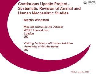 Continuous Update Project Systematic Reviews of Animal and
Human Mechanistic Studies
Martin Wiseman
Medical and Scientific Adviser
WCRF International
London
UK
Visiting Professor of Human Nutrition
University of Southampton
UK

IUNS, Granada, 2013

 