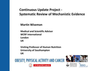 Martin Wiseman
Medical and Scientific Adviser
WCRF International
London
UK
Visiting Professor of Human Nutrition
University of Southampton
UK
Continuous Update Project -
Systematic Review of Mechanistic Evidence
 