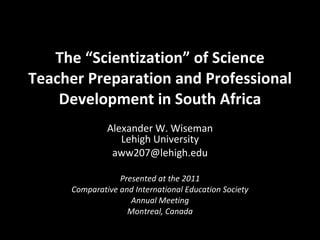 The “Scientization” of Science Teacher Preparation and Professional Development in South Africa Alexander W. Wiseman Lehigh University [email_address] Presented at the 2011 Comparative and International Education Society Annual Meeting Montreal, Canada 