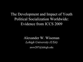 The Development and Impact of Youth
Political Socialization Worldwide:
Evidence from ICCS 2009
Alexander W. Wiseman
Lehigh University (USA)
aww207@lehigh.edu
 