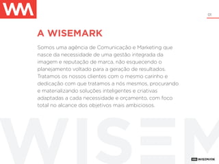 01
A WISEMARK
Somos uma agência de Comunicação e Marketing que
nasce da necessidade de uma gestão integrada da
imagem e reputação de marca, não esquecendo o
planejamento voltado para a geração de resultados.
Tratamos os nossos clientes com o mesmo carinho e
dedicação com que tratamos a nós mesmos, procurando
e materializando soluções inteligentes e criativas
adaptadas a cada necessidade e orçamento, com foco
total no alcance dos objetivos mais ambiciosos.
+ be wise
 
