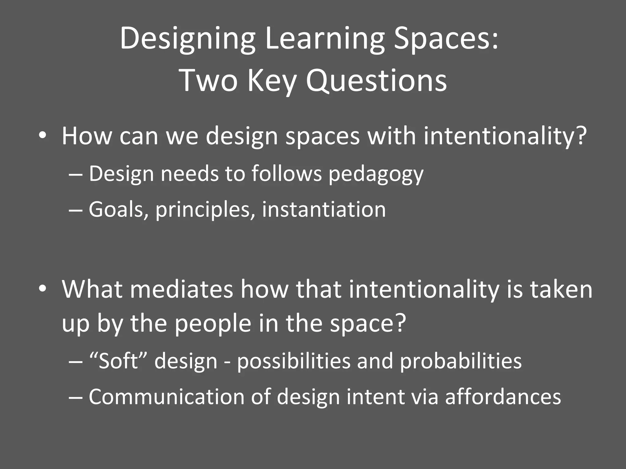 Designing Learning Spaces:  Two Key Questions How can we design spaces with intentionality? Design needs to follows pedagogy  Goals, principles, instantiation What mediates how that intentionality is taken up by the people in the space? “ Soft” design - possibilities and probabilities Communication of design intent via affordances 