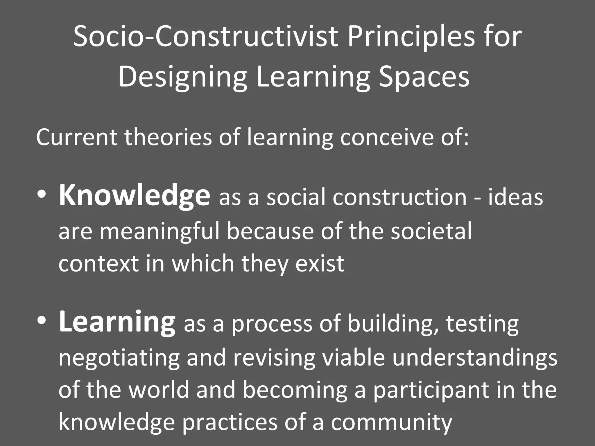 Socio-Constructivist Principles for Designing Learning Spaces  Current theories of learning conceive of: Knowledge  as a social construction - ideas are meaningful because of the societal context in which they exist Learning  as a process of building, testing negotiating and revising viable understandings of the world and becoming a participant in the knowledge practices of a community  