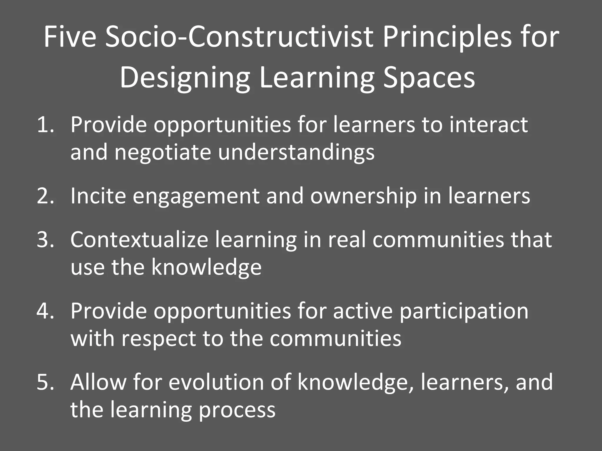 Five Socio-Constructivist Principles for Designing Learning Spaces  Provide opportunities for learners to interact and negotiate understandings Incite engagement and ownership in learners Contextualize learning in real communities that use the knowledge Provide opportunities for active participation with respect to the communities  Allow for evolution of knowledge, learners, and the learning process 