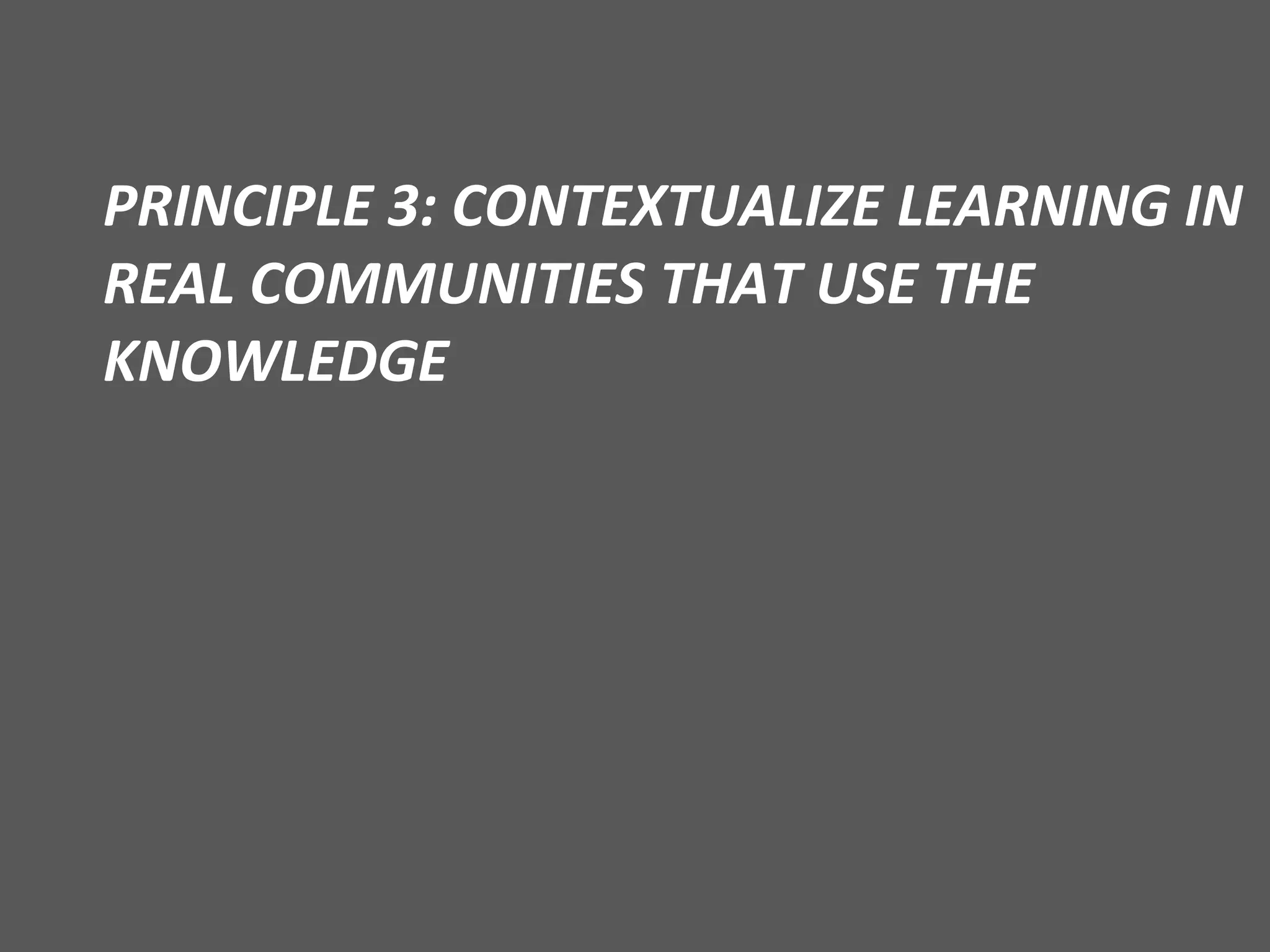 PRINCIPLE 3: CONTEXTUALIZE LEARNING IN REAL COMMUNITIES THAT USE THE KNOWLEDGE 
