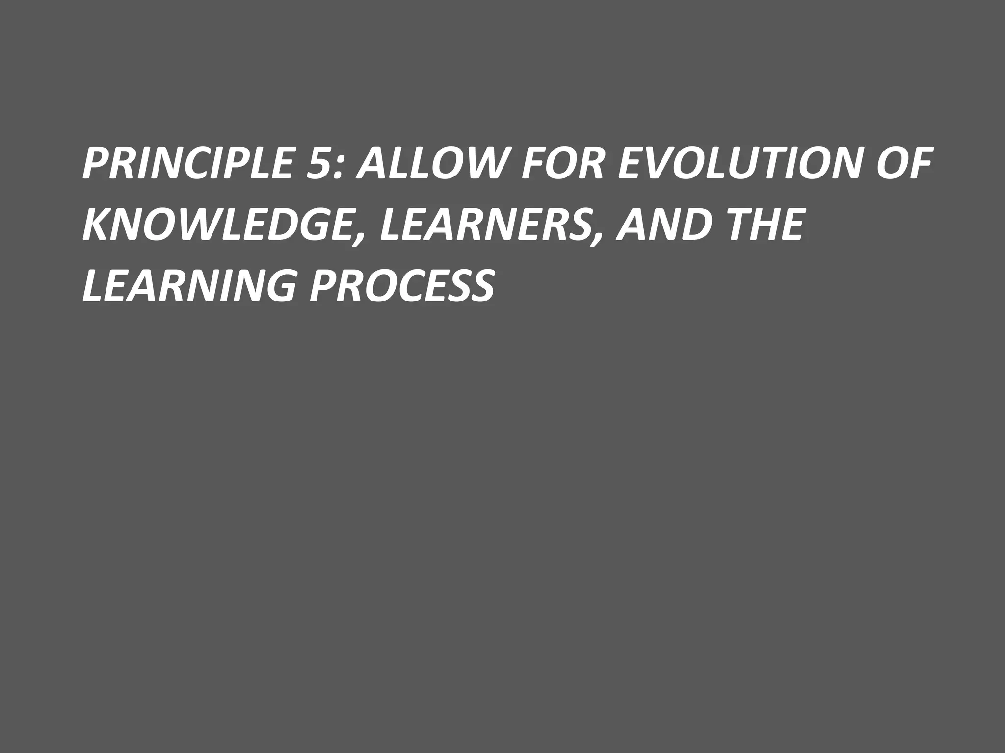 PRINCIPLE 5: ALLOW FOR EVOLUTION OF KNOWLEDGE, LEARNERS, AND THE LEARNING PROCESS 