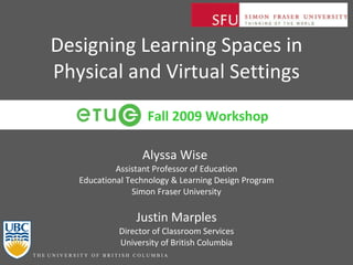 Designing Learning Spaces in Physical and Virtual Settings Alyssa Wise  Assistant Professor of Education Educational Technology & Learning Design Program Simon Fraser University Justin Marples Director of Classroom Services University of British Columbia Fall 2009 Workshop 