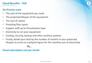 Wise Men Confidential 16
On-Premise costs
• The cost of the equipment you need
• The projected lifespan of the equipment
• The cost of capital
• Providing floor space
• Support staff up to Virtualization layer
• Electricity to run your equipment
• Cooling, security, backup and other auxiliary systems
• Finally, divide your total by the number of months in your projected
lifespan to arrive at a ballpark figure for the monthly cost of ownership
Vs…
Cloud subscription cost per month
Cloud Benefits - TCO
 