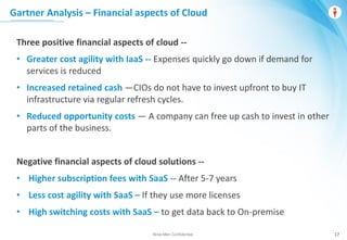 Wise Men Confidential 17
Three positive financial aspects of cloud --
• Greater cost agility with IaaS -- Expenses quickly go down if demand for
services is reduced
• Increased retained cash —CIOs do not have to invest upfront to buy IT
infrastructure via regular refresh cycles.
• Reduced opportunity costs — A company can free up cash to invest in other
parts of the business.
Negative financial aspects of cloud solutions --
• Higher subscription fees with SaaS -- After 5-7 years
• Less cost agility with SaaS – If they use more licenses
• High switching costs with SaaS – to get data back to On-premise
Gartner Analysis – Financial aspects of Cloud
 