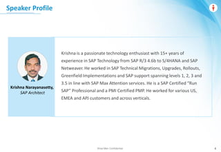 Wise Men Confidential 4
Speaker Profile
Krishna is a passionate technology enthusiast with 15+ years of
experience in SAP Technology from SAP R/3 4.6b to S/4HANA and SAP
Netweaver. He worked in SAP Technical Migrations, Upgrades, Rollouts,
Greenfield Implementations and SAP support spanning levels 1, 2, 3 and
3.5 in line with SAP Max Attention services. He is a SAP Certified “Run
SAP” Professional and a PMI Certified PMP. He worked for various US,
EMEA and APJ customers and across verticals.
Krishna Narayanasetty,
SAP Architect
 