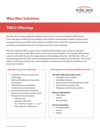 Wise Men Solutions
TIBCO Offerings
Wise Men offers Enterprise Application Integration (EAI), Business To Business Integration (B2B), Business
Process Management (BPM), Business Intelligence (BI) and Master Data Management (MDM) implementations
and support services using TIBCO suite of software. The TIBCO Practice at Wise Men specializes in rationalizing,
architecting, and implementing some of the largest and most complex integration.
Wise Men implements TIBCO projects using its “Integration Methodology” which is based on a decade of
experience delivering complex TIBCO projects solving critical business problems. Our Integration Methodology
is part of our Wise Men Business Technology Alignment Methodology or Wise Men - BTA. Wise Men - BTA is an
actionable approach which helps achieve technology transformation and alignment. The Wise Men - BTA contains
reference architectures, decision trees, various integration standard documents, patterns, specifications and
project plan templates.

Wise Men key services offerings
99 Integration Architecture Assessment
and Strategy
99 MDM and BI Architecture Assessment
and Strategy
99 TIBCO Infrastructure installation,
configuration and maintenance
99 Automated Deployment Framework
99 Disaster Recovery Setup and Assessment
99 Managed Services and Support
•	 MicroSourcingTM
•	 Application “Wise Desk”
•	 24 x 7 Operations Support – L1, L2, L3
•	 TIBCO Upgrades and Migrations

© Wise Men. All Rights Reserved.

Our expertise cover following TIBCO products
EAI / B2B / SOA stack product suites
99 ActiveMatrix BusinsesWorks
99 ActiveMatrix Adapters
99 BusinessConnect and Managed File Transfer
99 SOA Governance product suite
99 Messaging and monitoring products
Business Optimization
99 TIBCO MDM
99 Spotfire
99 BusinessEvents
Process Automation
99 ActiveMatrix BPM
99 iprocess
99 NimBus

 