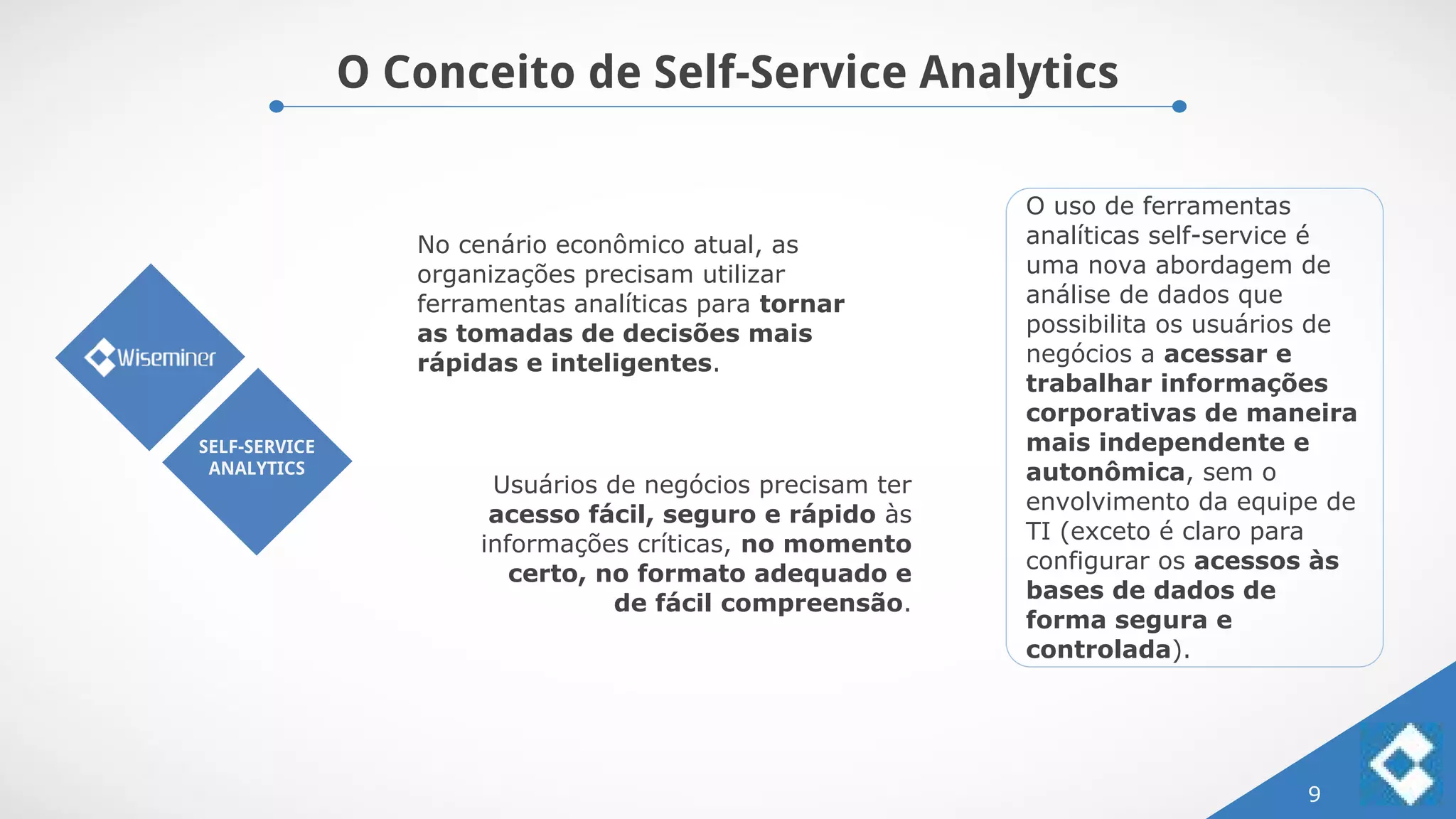 O Conceito de Self-Service Analytics
9
SELF-SERVICE
ANALYTICS
No cenário econômico atual, as
organizações precisam utilizar
ferramentas analíticas para tornar
as tomadas de decisões mais
rápidas e inteligentes.
Usuários de negócios precisam ter
acesso fácil, seguro e rápido às
informações críticas, no momento
certo, no formato adequado e
de fácil compreensão.
O uso de ferramentas
analíticas self-service é
uma nova abordagem de
análise de dados que
possibilita os usuários de
negócios a acessar e
trabalhar informações
corporativas de maneira
mais independente e
autonômica, sem o
envolvimento da equipe de
TI (exceto é claro para
configurar os acessos às
bases de dados de
forma segura e
controlada).
 