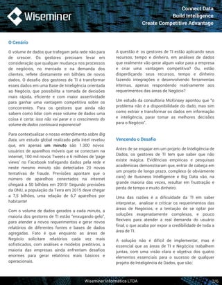Connect Data 
Build Intelligence 
Create Competitive Advantage 
A questão é: os gestores de TI estão aplicando seus 
recursos, tempo e dinheiro, em análises de dados 
que realmente vão gerar algum valor para a empresa 
e criar uma vantagem competitiva? Ou, estão 
disperdiçando seus recursos, tempo e dinheiro 
fazendo integrações e desenvolvendo ferramentas 
internas, apenas respondendo reativamente aos 
requerimentos das áreas de Negócio? 
Um estudo da consultoria McKinsey apontou que “o 
problema não é a disponibilidade do dado, mas sim 
como extrair e transformar os dados em informação 
e inteligência, parar tomar as melhores decisões 
para o Negócio”. 
Vencendo o Desafio 
Antes de se engajar em um projeto de Inteligência de 
Dados, os gestores de TI tem que saber que não 
existe mágica. Evidências empíricas e pesquisas 
acadêmicas demonstraram que, entrar de cabeça em 
um projeto de longo prazo, complexo (e obviamente 
caro) de Business Intelligence e Big Data vão, na 
grande maioria das vezes, resultar em frustração e 
perda de tempo e muito dinheiro. 
Uma das razões é a dificuldade da TI em saber 
interpretar, analisar e criticar os requerimentos das 
áreas de Negócios, e a tentação de se optar por 
soluções exageradamente complexas, e pouco 
flexíveis para atender a real demanda do usuário 
final, o que acaba por expor a credibilidade de toda a 
área de TI. 
A solução não é difícil de implementar, mas é 
essencial que as áreas de TI e Negócios trabalhem 
juntas, com uma visão clara e objetiva dos quatro 
elementos essenciais para o sucesso de qualquer 
projeto de Inteligência de Dados, que são: 
O Cenário 
O volume de dados que trafegam pela rede não para 
de crescer. Os gestores precisam levar em 
consideração que qualquer mudança nos processos 
de negócios, no mercado e na demanda dos 
clientes, reflete diretamente em bilhões de novos 
dados. O desafio dos gestores de TI é transformar 
esses dados em uma Base de Inteligência orientada 
ao Negócio, que possibilita a tomada de decisões 
mais rápida, eficiente e com maior assertividade 
para ganhar uma vantagem competitiva sobre os 
concorrentes. Para os gestores que ainda não 
sabem como lidar com esse volume de dados uma 
coisa é certa: isso não vai parar e o crescimento do 
volume de dados continuará exponencial! 
Para contextualizar o nosso entendimento sobre Big 
Data, um estudo global realizado pela Intel revelou 
que, em apenas um minuto são 1.300 novos 
usuários de aparelhos móveis que se conectam na 
internet, 100 mil novos Tweets e 6 milhões de ‘page 
views’ no Facebook trafegando dados pela rede e 
neste mesmo minuto são detectadas 20 novas 
tentativas de fraude. Previsões apontam que o 
número de aparelhos conectados na internet 
chegará a 50 bilhões em 2015! Segundo previsões 
da ONU, a população da Terra em 2015 deve chegar 
a 7,5 bilhões, uma relação de 6,7 aparelhos por 
habitante! 
Com o volume de dados gerados a cada minuto, a 
maioria dos gestores de TI estão “enxugando gelo”, 
para atender a novos requerimentos e gerar novos 
relatórios de diferentes fontes e bases de dados 
agregadas. Fato é que enquanto as áreas de 
Negócio solicitam relatórios cada vez mais 
sofisticados, com análises e modelos preditivos, a 
maioria das empresas ainda enfrentam desafios 
enormes para gerar relatórios mais básicos e 
operacionais. 
Wiseminer Informática LTDA 
2/6 
 