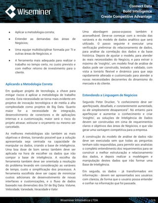 Connect Data 
Build Intelligence 
Create Competitive Advantage 
● Aplicar a metodologia correta; 
● Entender as demandas das áreas de 
Uma abordagem passo-a-passo também é 
aconselhável. Deve-se começar com a revisão das 
variáveis e do modelo de dados analítico que será 
utilizado. O passo seguinte é executar uma 
verificação preliminar do relacionamento de dados, 
para análise da correlação dos dados e da base 
histórica. Depois de ajustar o modelo, para atender 
às reais necessidades do Negócio, e para extrair o 
máximo de ‘insights’, um modelo final de análise de 
dados pode ser construído, testado e validado, com 
vista a torná-lo flexível e dinâmico para que seja 
rapidamente alterado e customizado para atender a 
novas necessidades decorrentes do dinamismo do 
mercado e do cliente. 
Entendendo a Linguagem de Negócios 
Segundo Peter Drucker, “o conhecimento deve ser 
aperfeiçoado, desafiado, e constantemente aumentado, 
ou ele simplesmente desaparecerá”. No entanto para 
aperfeiçoar e aumentar o conhecimento e criar 
‘insights’, as soluções de Inteligência de Dados 
devem ser construídas em cima de requerimentos 
claros e objetivos das áreas de Negócios, e que vão 
gerar uma vantagem competitiva para a empresa. 
A construção do modelo de análise de dados não 
deve ser executada sem que todas as perguntas 
tenham sido respondidas, para permitir aos analistas 
o completo entendimento dos requerimentos para se 
construir a melhor estruturação e relacionamento 
dos dados, e depois realizar a modelagem e 
manipulação destes dados que irão formar uma 
Base de Inteligência. 
Em seguida, os dados - já transformados em 
informação - devem ser apresentados aos usuários 
com clareza, de forma que o usuário possa entender 
e confiar na informação que foi passada. 
Wiseminer Informática LTDA 
Negócios; 
● Uma equipe multidisciplinar formada por TI e 
outras áreas de Negócios; e 
● A ferramenta mais adequada para realizar o 
trabalho no tempo certo, no custo previsto e 
com melhor retorno de investimento para o 
cliente. 
Aplicando a Metodologia Correta 
Em qualquer projeto de tecnologia, a chave para 
mitigar riscos é aplicar a metodologia de trabalho 
correta. Esta necessidade se torna mais evidente em 
projetos de inovação tecnológica e de média a alta 
complexidade como projetos de Big Data. Quanto 
maior for a necessidade de integração, 
desenvolvimento de conectores e de aplicações 
internas e a customização, maior será o risco do 
projeto atrasar, estourar o orçamento ou mesmo ser 
cancelado. 
As melhores metodologias são também as mais 
objetivas e diretas, tornando possível que a solução 
apresentada seja centrada na capacidade de 
manipular os dados, criando a base de inteligência. 
Uma boa dose de bom senso também deve ser 
aplicada na hora de escolher os dados que irão 
compor a base de inteligência. A escolha da 
ferramenta também deve ser orientada a resolução 
do problema levando em consideração as variáveis 
de tempo, custo e simplificação dos processos. A 
ferramenta escolhida deve ser capaz de minimizar 
custos adicionais de desenvolvimento de novas 
interfaces e customizações, e o fluxo de dados 
baseado nas dimensões dos 5V de Big Data: Volume, 
Velocidade, Variedade, Veracidade e Valor. 
3/6 
 