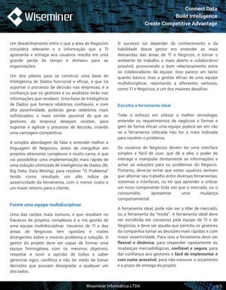 Connect Data 
Build Intelligence 
Create Competitive Advantage 
O sucesso vai depender do conhecimento e da 
habilidade desse gestor em entender as reais 
demandas das áreas de TI e Negócos, e tornar o 
ambiente de trabalho o mais aberto e colaborativo 
possível, promovendo o bom relacionamento entre 
os colaboradores da equipe. Isso parece um tanto 
quanto básico, mas a gestão eficaz de uma equipe 
multidisciplinar, reportando a diferentes verticais, 
como TI e Negócios, é um dos maiores desafios. 
Escolha a ferramenta ideal 
Todo o esforço em utilizar a melhor tecnologia, 
entender os requerimentos de negócios e formar e 
gerir de forma eficaz uma equipe poderá ser em vão 
se a ferramenta utilizada não for a mais indicada 
para resolver o problema. 
Os usuários de Negócios devem ter uma interface 
simples e fácil de usar, que dê a eles o poder de 
interagir e manipular diretamente as informações e 
achar as soluções para os problemas do Negócio. 
Portanto, deve-se evitar que estes usuários tenham 
que alternar seu trabalho entre diversas ferramentas, 
sistemas e interfaces, ou ter que aprender a utilizar 
um novo componente toda vez que o mercado, ou o 
consumidor, apresentar uma mudança 
comportamental. 
A ferramenta ideal, pode não ser a líder de mercado, 
ou a ferramenta da “moda”. A ferramenta ideal deve 
ser escolhida em consenso pela equipe de TI e de 
Negócios, e deve ser aquela que permita os gestores 
da companhia tomar as decisões mais rápidas e com 
maior assertividade. Para isso a ferramenta deve ser 
flexível e dinâmica, para responder rapidamente às 
mudanças mercadológicas, confiável e segura, para 
dar confiança aos gestores e fácil de implementar e 
com custo acessível, para não estourar o orçamento 
e o prazo de entrega do projeto. 
Wiseminer Informática LTDA 
4/6 
Um desalinhamento entre o que a área de Negócios 
considera relevante e a informação que a TI 
apresenta e entrega aos usuários resulta em uma 
grande perda de tempo e dinheiro para as 
organizações. 
Um dos pilares para se construir uma base de 
Inteligência de Dados funcional e eficaz, e que irá 
suportar o processo de decisão nas empresas, é a 
confiança que os gestores e os analistas terão nas 
informações que recebem. Uma base de Inteligência 
de Dados que fornece relatórios confiáveis, e com 
alta assertividade, poderão gerar relatórios mais 
sofisticados, o mais similar possível do que os 
gestores da empresa desejam receber, para 
suportar e agilizar o processo de decisão, criando 
uma vantagem competitiva. 
A simples abordagem de falar e entender melhor a 
linguagem de Negócios, antes de mergulhar em 
projetos altamente complexos e muito caros, é que 
vai possibilitar uma implementação mais rápida de 
uma solução otimizada de Inteligência de Dados (BI, 
Big Data, Data Mining), para resolver “O Problema” 
tendo como resultado um alto índice de 
assertividade da ferramenta, com o menor custo e 
um maior retorno para o cliente. 
Forme uma equipe multidisciplinar 
Uma das razões mais comuns, e que resultam no 
fracasso de projetos complexos é a má gestão de 
uma equipe multidisciplinar. Usuários de TI e das 
áreas de Negócios tem opiniões e visões 
divergentes sobre o mesmo problema e solução. O 
gestor do projeto deve ser capaz de formar uma 
equipe homogênea, com os mesmos objetivos, 
respeitar e ouvir a opinião de todos e saber 
gerenciar egos, conflitos e não ter medo de tomar 
decisões que possam desagradar a qualquer um 
dos lados. 
 