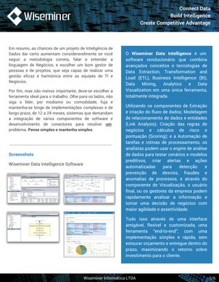 Connect Data 
Build Intelligence 
Create Competitive Advantage 
Em resumo, as chances de um projeto de Inteligência de 
Dados dar certo aumentam consideravelmente se você 
seguir a metodologia correta, falar e entender a 
linguagem de Negócios, e escolher um bom gestor de 
pessoas e de projetos, que seja capaz de realizar uma 
gestão eficaz e harmônica entre as equipes de TI e 
Negócios. 
Por fim, mas não menos importante, deve-se escolher a 
ferramenta ideal para o trabalho. Olhe para os lados, não 
siga o líder, por modismo ou comodidade, fuja e 
mantenha-se longe de implementações complexas e de 
longo prazo, de 12 a 24 meses, sistemas que demandam 
a integração de vários componentes de software e 
desenvolvimento de conectores para resolver um 
problema. Pense simples e mantenha simples. 
O Wiseminer Data Intelligence é um 
software revolucionário que combina 
avançados conceitos e tecnologias de 
Data Extraction, Transformation and 
Load (ETL), Business Intelligence (BI), 
Data Mining, Analytics e Data 
Visualization em uma única ferramenta, 
totalmente integrada. 
Utilizando os componentes de Extração 
e criação do fluxo de dados; Modelagem 
de relacionamento de dados e entidades 
(Link Analysis); Criação das regras de 
negócios e cálculos de risco e 
pontuação (Scoring); e a Automação de 
tarefas e rotinas de processamento, os 
analistas podem usar o engine de análise 
de dados para testar cenários e modelos 
preditivos, criar alertas e ações 
automatizadas para detecção e 
prevenção de desvios, fraudes e 
anomalias de processos, e através do 
componente de Visualização, o usuário 
final, ou os gestores da empresa podem 
rapidamente analisar a informação e 
tomar uma decisão de negócios com 
maior agilidade e assertividade. 
Tudo isso através de uma interface 
amigável, flexível e customizada, uma 
ferramenta “end-to-end”, com uma 
implementação simples e rápida, sem 
estourar orçamento e entregue dentro do 
prazo, maximizando o retorno sobre 
investimento para o cliente. 
Wiseminer Informática LTDA 
5/6 
Screenshots 
Wiseminer Data Intelligence Software 
 