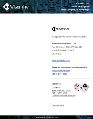 Connect Data 
Build Intelligence 
Create Competitive Advantage 
© Copyright Wiseminer Informática LTDA 
Wiseminer Informática LTDA 
Rua Domingues de Sá, 293 sala 803 
Icaraí - Niterói - RJ - Brazil 
24220-090 
www.wiseminer.com 
Para mais informações, entre em contato: 
info@wiseminer.com 
+55 21 2711 4359 
Wiseminer Informática LTDA 
6/6 
Colaborou: 
Qualität IT 
www.qualitatit.com.br 
+55 11 2503 5756 
qualitatit@qualitatit.com.br 
Outubro, 2014 
