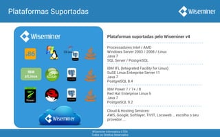 Wiseminer Informática LTDA
Todos os Direitos Reservados
Plataformas Suportadas
IBM
z/Linux
IBM IFL (Integrated Facility for Linux)
SuSE Linux Enterprise Server 11
Java 7
PostgreSQL 8.4
Processadores Intel / AMD
Windows Server 2003 / 2008 / Linux
Java 7
SQL Server / PostgreSQL
IBM Power 7 / 7+ / 8
Red Hat Enterprise Linux 6
Java 7
PostgreSQL 9.2
Plataformas suportadas pelo Wiseminer v4
Cloud & Hosting Services:
AWS, Google, Softlayer, TIVIT, Locaweb … escolha o seu
provedor ...
 