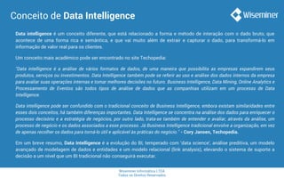 Wiseminer Informática LTDA
Todos os Direitos Reservados
Conceito de Data Intelligence
Data intelligence é um conceito diferente, que está relacionado a forma e método de interação com o dado bruto, que
acontece de uma forma rica e semântica, e que vai muito além de extrair e capturar o dado, para transformá-lo em
informação de valor real para os clientes.
Um conceito mais acadêmico pode ser encontrado no site Techopedia:
"Data intelligence é a análise de vários formatos de dados, de uma maneira que possibilita as empresas expandirem seus
produtos, serviços ou investimentos. Data Intelligence também pode se referir ao uso e análise dos dados internos da empresa
para avaliar suas operações internas e tomar melhores decisões no futuro. Business Intelligence, Data Mining, Online Analytics e
Processamento de Eventos são todos tipos de análise de dados que as companhias utilizam em um processo de Data
Intelligence.
Data intelligence pode ser confundido com o tradicional conceito de Business Intelligence, embora existam similaridades entre
esses dois conceitos, há também diferenças importantes. Data Intelligence se concentra na análise dos dados para enriquecer o
processo decisório e a estratégia de negócios, por outro lado, trata-se também de entender e avaliar, através da análise, um
processo de negócio e os dados associados a esse processo. Já Business Intelligence tradicional envolve a organização, em vez
de apenas recolher os dados para torná-lo útil e aplicável às práticas do negócio." - Cory Jansen, Techopedia.
Em um breve resumo, Data Intelligence é a evolução do BI, temperado com ‘data science’, análise preditiva, um modelo
avançado de modelagem de dados e entidades e um modelo relacional (link analysis), elevando o sistema de suporte a
decisão a um nível que um BI tradicional não conseguirá executar.
 