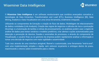 Wiseminer Informática LTDA
Todos os Direitos Reservados
Wiseminer Data Intelligence
O Wiseminer Data Intelligence é um software revolucionário que combina avançados conceitos e
tecnologias de Data Extraction, Transformation and Load (ETL), Business Intelligence (BI), Data
Mining, Analytics e Data Visualization em uma única ferramenta, totalmente integrada.
Utilizando os componentes de Extração e criação do fluxo de dados; Modelagem de relacionamento
de dados e entidades (Link Analysis); Criação das regras de negócios e cálculos de risco e pontuação
(Scoring); e a Automação de tarefas e rotinas de processamento, os analistas podem usar o engine de
análise de dados para testar cenários e modelos preditivos, criar alertas e ações automatizadas para
detecção e prevenção de desvios, fraudes e anomalias de processos, e através do componente de
Visualização, o usuário final, ou os gestores da empresa podem rapidamente analisar a informação e
tomar uma decisão de negócios com maior agilidade e assertividade.
Tudo isso através de uma interface amigável, flexível e customizada, uma ferramenta “end-to-end”,
com uma implementação simples e rápida, sem estourar orçamento e entregue dentro do prazo,
maximizando o retorno sobre investimento para o cliente.
 