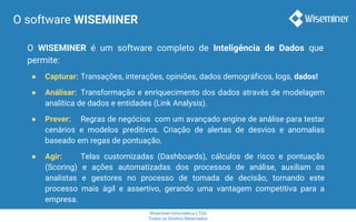 Wiseminer Informática LTDA
Todos os Direitos Reservados
O software WISEMINER
O WISEMINER é um software completo de Inteligência de Dados que
permite:
● Capturar: Transações, interações, opiniões, dados demográficos, logs, dados!
● Análisar: Transformação e enriquecimento dos dados através de modelagem
analítica de dados e entidades (Link Analysis).
● Prever: Regras de negócios com um avançado engine de análise para testar
cenários e modelos preditivos. Criação de alertas de desvios e anomalias
baseado em regas de pontuação.
● Agir: Telas customizadas (Dashboards), cálculos de risco e pontuação
(Scoring) e ações automatizadas dos processos de análise, auxiliam os
analistas e gestores no processo de tomada de decisão, tornando este
processo mais ágil e assertivo, gerando uma vantagem competitiva para a
empresa.
 