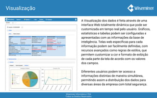 Wiseminer Informática LTDA
Todos os Direitos Reservados
A Visualização dos dados é feita através de uma
interface Web totalmente dinâmica que pode ser
customizada em tempo real pelo usuário. Gráficos,
estatísticas e tabelas podem ser configuradas e
apresentadas com as informações da base de
inteligência. Telas web específicas para cada
informação podem ser facilmente definidas, com
recursos avançados como regras de estilos, que
permitem customizar a cor e formato de exibição
de cada parte da tela de acordo com os valores
dos campos.
Diferentes usuários podem ter acesso a
informações distintas de maneira simultânea,
permitindo assim a distribuição dos dados para
diversas áreas da empresa com total segurança.
Visualização
 