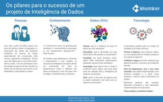 Wiseminer Informática LTDA
Todos os Direitos Reservados
Os pilares para o sucesso de um
projeto de Inteligência de Dados
Pessoas Conhecimento Dados (5Vs) Tecnologia
Criar valor a partir de dados requer uma
série de talentos, desde a integração e a
preparação dos dados até arquitetar
ambientes de bancos de dados
especializados em computação, data
mining e algoritmos inteligentes. “Extrair
valor dos dados não é uma tarefa trivial”,
afirma Linden. “Um dos elementos-chave
de qualquer programa do tipo ‘decifrar os
dados’ são as pessoas, que devem ter as
habilidades e capacidades corretas”
“O conhecimento deve ser aperfeiçoado,
desafiado, e constantemente aumentado,
ou ele simplesmente desaparecerá” -
Peter Drucker.
No entanto, para aperfeiçoar e aumentar
o conhecimento e criar ‘insights’, as
soluções de Inteligência de Dados devem
ser construídas em cima de
requerimentos claros e objetivos das
Áreas de Negócios, e que vão gerar uma
vantagem competitiva para a empresa.
Volume: qual é o tamanho da base de
dados que será analisada?
Velocidade: qual a velocidade com que
esses dados são gerados ou atualizados?
Variedade: em quais formatos esses
dados estão disponívels (relacionados,
tabulados, arquivos texto, planilhas)?
Veracidade: Esse dado é real e a fonte é
confiável? Estou seguro que esse dado
pode ser utilizado para a inteligência de
negócios da empresa.
Valor: qual é o real valor de negócios que
os dados analisados vão trazer para os
negócios da empresa?
A ferramenta analítica para um projeto de
Inteligência de Dados deve ser:
Flexível e dinâmica, para melhorar, alterar
ou criar rapidamente os modelos analíticos
e de regra de negócios.
Confiável e segura, para dar confiança aos
gestores durante o processo de tomada de
decisão.
Fácil de implementar, usar e com custo
acessível, uma rápida implementação, uma
interface amigável e o baixo custo
aceleram o retorno sobre investimento do
projeto.
Mantenha distância das soluções
altamente complexas e que demandam
implementações de longo prazo.
Pense simples e mantenha simples.
 