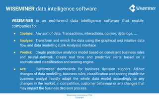 Wiseminer Informática LTDA
Copyright
WISEMINER data intelligence software
WISEMINER is an end-to-end data intelligence software that enable
companies to:
● Capture: Any sort of data. Transactions, interactions, opinion, data logs, ...
● Analyse: Transform and enrich the data using the graphical and intuitive data
flow and data modelling (Link Analysis) interface.
● Predict: Create predictive analytics model based on consistent business rules
and neural network. Create real time and predictive alerts based on a
sophisticated classification and scoring engine.
● Act: Customized dashboards for business decision support. Ad-hoc
changes of data modelling, business rules, classification and scoring enable the
business analyst rapidly adapt the whole data model accordingly to any
changes in the market, in competition, customer behaviour or any changes that
may impact the business decision process.
 