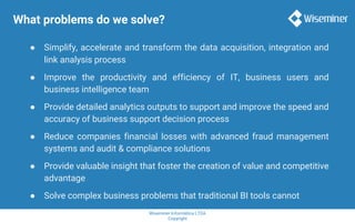 Wiseminer Informática LTDA
Copyright
What problems do we solve?
● Simplify, accelerate and transform the data acquisition, integration and
link analysis process
● Improve the productivity and efficiency of IT, business users and
business intelligence team
● Provide detailed analytics outputs to support and improve the speed and
accuracy of business support decision process
● Reduce companies financial losses with advanced fraud management
systems and audit & compliance solutions
● Provide valuable insight that foster the creation of value and competitive
advantage
● Solve complex business problems that traditional BI tools cannot
 