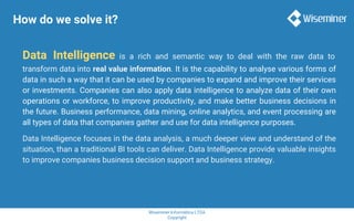 Wiseminer Informática LTDA
Copyright
How do we solve it?
Data Intelligence is a rich and semantic way to deal with the raw data to
transform data into real value information. It is the capability to analyse various forms of
data in such a way that it can be used by companies to expand and improve their services
or investments. Companies can also apply data intelligence to analyze data of their own
operations or workforce, to improve productivity, and make better business decisions in
the future. Business performance, data mining, online analytics, and event processing are
all types of data that companies gather and use for data intelligence purposes.
Data Intelligence focuses in the data analysis, a much deeper view and understand of the
situation, than a traditional BI tools can deliver. Data Intelligence provide valuable insights
to improve companies business decision support and business strategy.
 