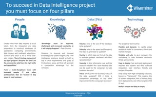 Wiseminer Informática LTDA
Copyright
To succeed in Data Intelligence project
you must focus on four pillars
People Knowledge Data (5Vs) Technology
Create value from data requires a lot of
talent, from the integration and data
preparation to construct databases of
specialized computing environments,
data mining and intelligent algorithms.
"Extract data value is not a trivial task"
says Linden. "One of the key elements of
any type program 'decipher the data' are
the persons who shall have the right skills
and capabilities".
Form a multi-disciplinary team with
business people, IT and other
professionals that are located in key
areas of your business.
"Knowledge must be improved,
challenged, and increased constantly, or
it will simply disappear" - Peter Drucker.
However, to improve and increase
knowledge and create insights, the Time
Intelligence solutions should be built on
top of clear requirements and goals of
the business areas, and that will generate
a competitive advantage for the
company.
Volume: what is the size of the database
to be analyzed?
Velocity: what is the speed and frequency
that data is generated or updated?
Variety: in which type and format the data
is available (related, tabulated, text files,
spreadsheets)?
Veracity: is this information real and the
source is reliable? Am I sure that this data
can be used for the company's to take
business decision?
Value: what is the real business value of
the data analyzed? Will it bring a
competitive advantage, or any other
improvement to the company's business?
The analytical tool must be:
Flexible and dynamic: to rapidly adapt
analytical model to consumers, clients and
market changes.
Reliable and safe: to give managers the
confidence to take business decisions,
timely and correctly.
Easy to deploy: fast and easy deployment,
requires less system and third software
integration. User interface friendly and
budget affordable.
Keep away from high complexity solutions,
known as “framework”. This requires lots
of system integration, tons of money, long-
term deployments, and often, long term ROI
(if any).
Make it simple and keep it simple.
 