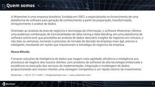 Quem somos
A Wiseminer é uma empresa brasileira, fundada em 2007, e especializada no fornecimento de uma
plataforma de software para geração de conhecimento a partir da preparação, transformação,
enriquecimento e análise de dados.
Orientado ao analista da área de negócios e tecnologia da informação, o software Wiseminer oferece
uma poderosa combinação de funcionalidades de data mining e data blending, em uma plataforma de
software end-to-end, que possibilita ao analista de dados descobrir insights de negócios em minutos, e
não dias ou semanas, tornando o processo de tomada de decisão da empresa mais ágil, preciso e
inteligente, resultando em ações que impulsionam a estratégia de negócios da empresa.
Nossa Missão
Fornecer soluções de inteligência de dados que tragam mais agilidade, eficiência e inteligência aos
processos de negócio dos nossos clientes, com produtos de software de alta tecnologia embarcada e
excelência na execução dos serviços de implementação, integração e modelagem de dados,
proporcionando aos nossos clientes uma vantagem competitiva e um rápido retorno de investimento.
Wiseminer | +55 21 2711 4359 | info@wiseminer.com | www.wiseminer.com
2
 